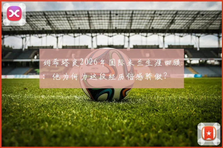 姆希塔良2026年国际米兰生涯回顾：他为何为这段经历倍感骄傲？