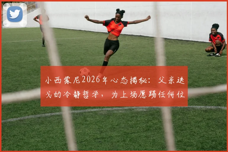 小西蒙尼2026年心态揭秘：父亲迭戈的冷静哲学，为上场愿踢任何位置的职业态度