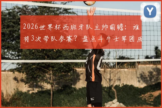 2026世界杯西班牙队主帅前瞻：谁将3次带队参赛？盘点斗牛士军团历任主帅世界杯战绩与次数排名