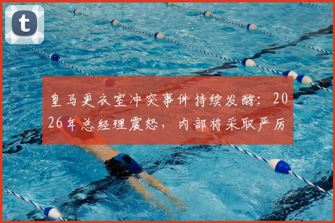 皇马更衣室冲突事件持续发酵:2026年总经理震怒,内部将采取严厉措施,球员未来何去何从?
