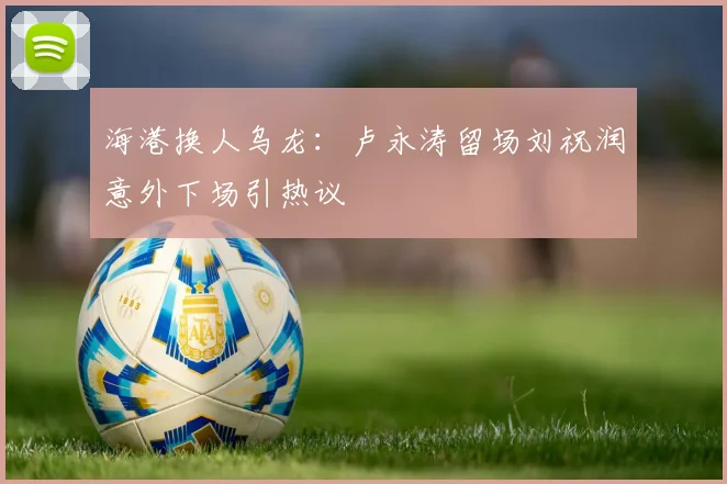 海港换人乌龙:卢永涛留场刘祝润意外下场引热议