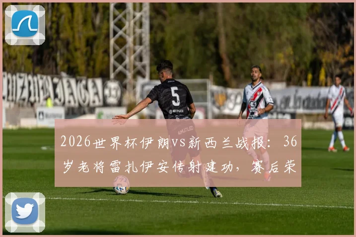 2026世界杯伊朗vs新西兰战报：36岁老将雷扎伊安传射建功，赛后荣膺全场最佳球员