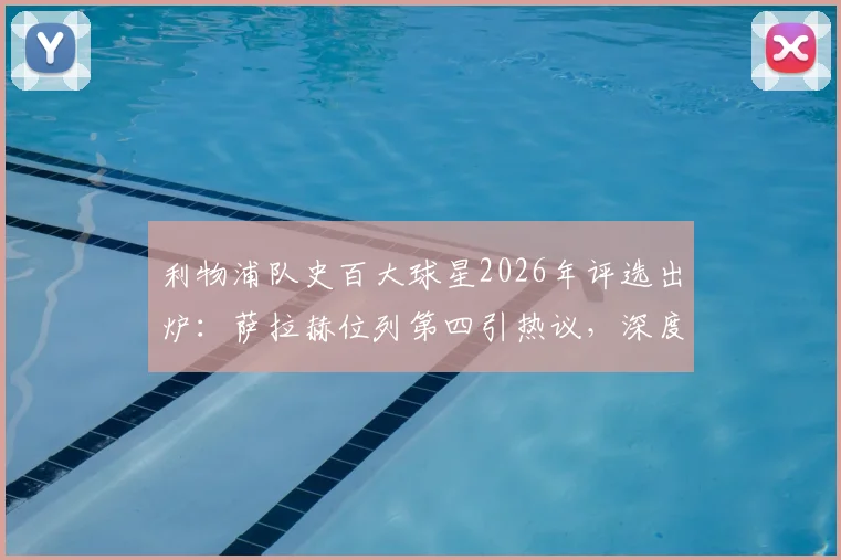 利物浦队史百大球星2026年评选出炉：萨拉赫位列第四引热议，深度解析其历史地位与排名合理性