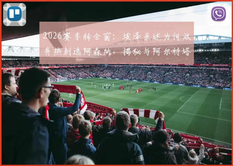 2026赛季转会窗：埃泽亲述为何放弃热刺选阿森纳，揭秘与阿尔特塔那通关键电话内容
