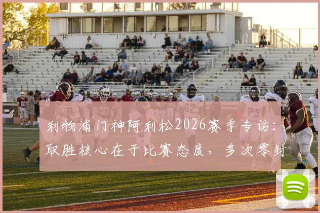 利物浦门神阿利松2026赛季专访：取胜核心在于比赛态度，多次零封对团队信心的意义