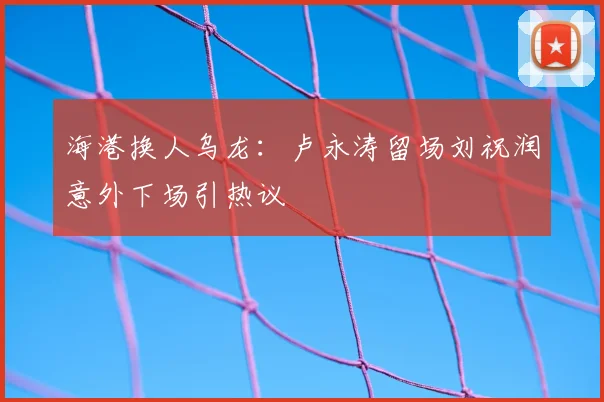 海港换人乌龙：卢永涛留场刘祝润意外下场引热议
