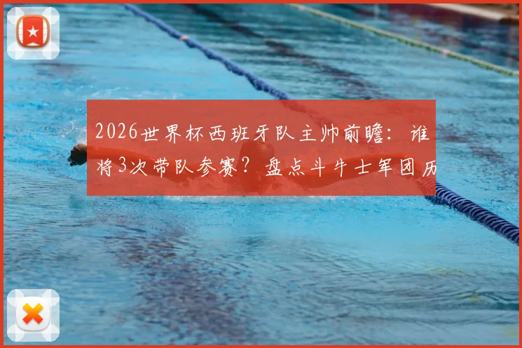 2026世界杯西班牙队主帅前瞻:谁将3次带队参赛?盘点斗牛士军团历任主帅世界杯战绩与次数排名