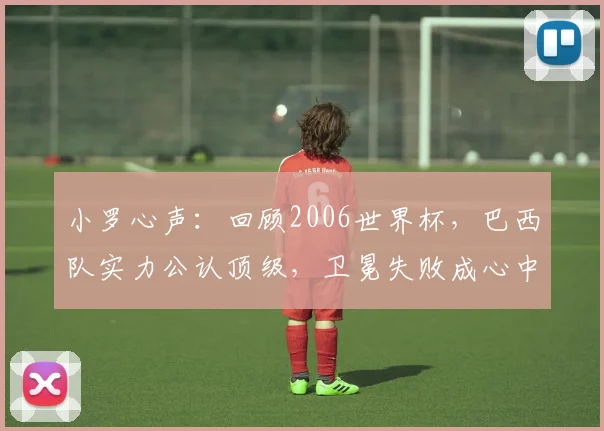 小罗心声:回顾2006世界杯,巴西队实力公认顶级,卫冕失败成心中永远的痛