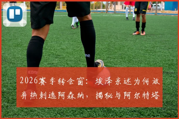 2026赛季转会窗：埃泽亲述为何放弃热刺选阿森纳，揭秘与阿尔特塔那通关键电话内容