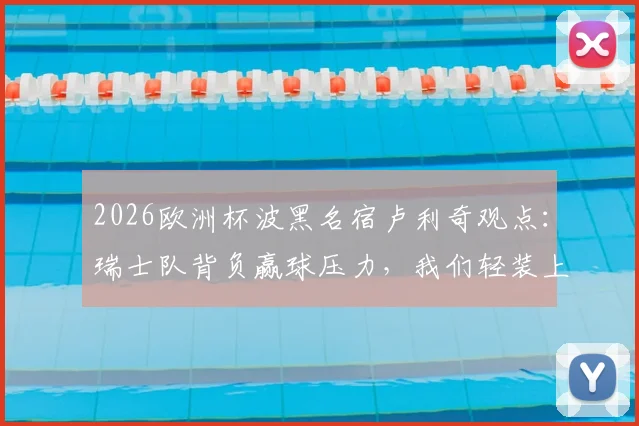 2026欧洲杯波黑名宿卢利奇观点:瑞士队背负赢球压力,我们轻装上阵全力一搏,附双方实力与交手深度解析