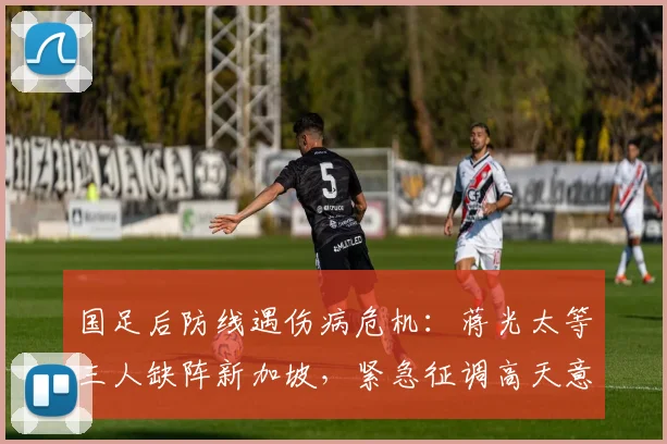 国足后防线遇伤病危机:蒋光太等三人缺阵新加坡,紧急征调高天意补强2026世预赛阵容