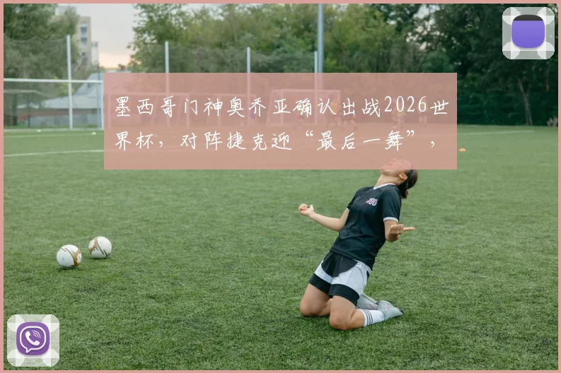 墨西哥门神奥乔亚确认出战2026世界杯，对阵捷克迎“最后一舞”，创六届参赛纪录