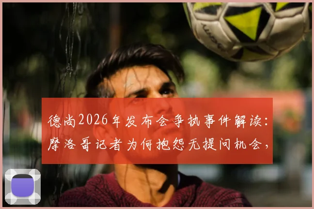德尚2026年发布会争执事件解读:摩洛哥记者为何抱怨无提问机会,教练如何应对敏感问题