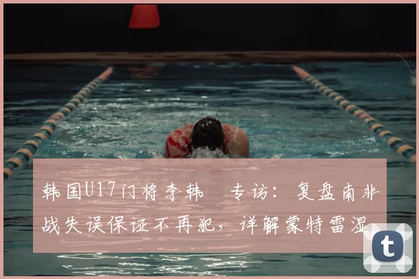 韩国U17门将李韩汎专访:复盘南非战失误保证不再犯,详解蒙特雷湿热天气下的呼吸困难与应对策略