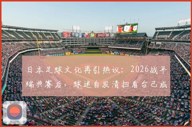 日本足球文化再引热议:2026战平瑞典赛后,球迷自发清扫看台已成传统,背后原因深度剖析