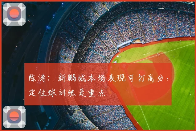 陈涛:新鹏城本场表现可打高分,定位球训练是重点