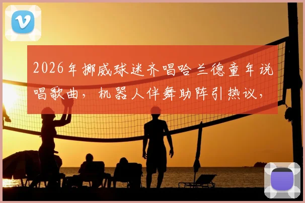 2026年挪威球迷齐唱哈兰德童年说唱歌曲,机器人伴舞助阵引热议,附歌词翻译与原视频