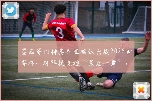 墨西哥门神奥乔亚确认出战2026世界杯,对阵捷克迎“最后一舞”,创六届参赛纪录