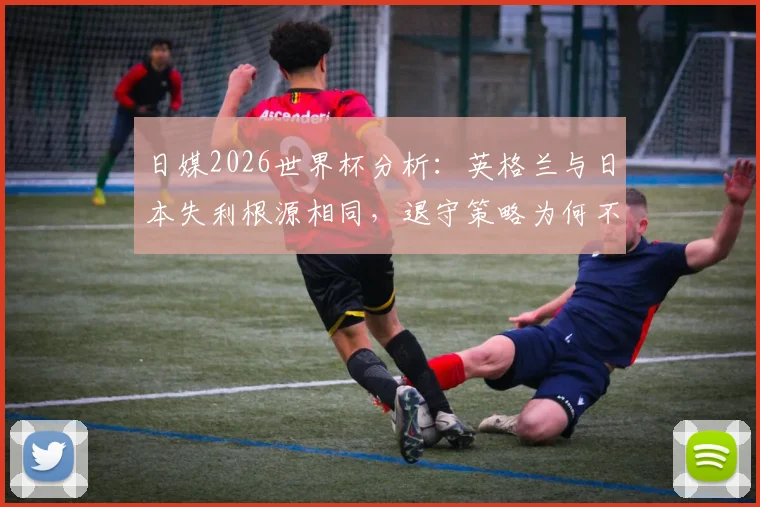 日媒2026世界杯分析：英格兰与日本失利根源相同，退守策略为何不擅打关键战的强队