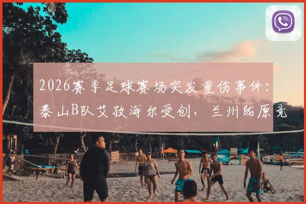 2026赛季足球赛场突发重伤事件:泰山B队艾孜海尔受创,兰州陇原竞技官方致歉并跟进伤情