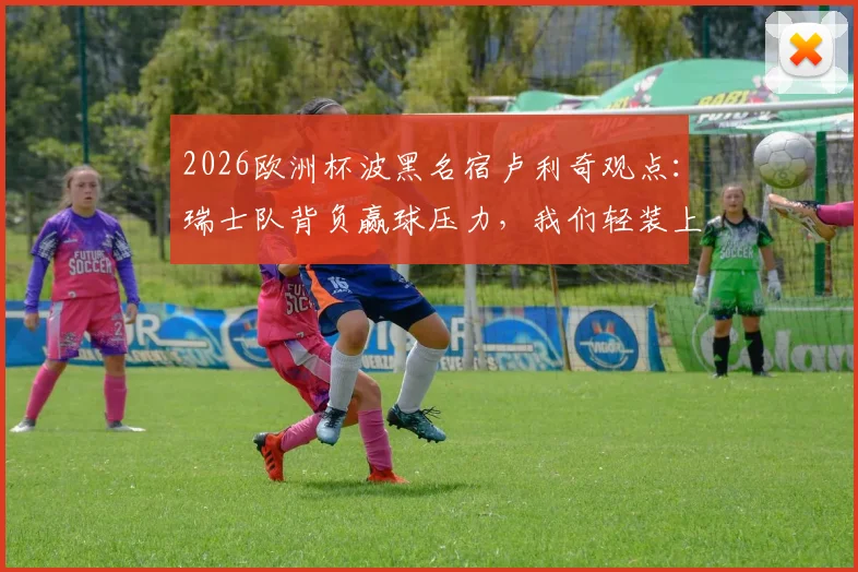 2026欧洲杯波黑名宿卢利奇观点：瑞士队背负赢球压力，我们轻装上阵全力一搏，附双方实力与交手深度解析