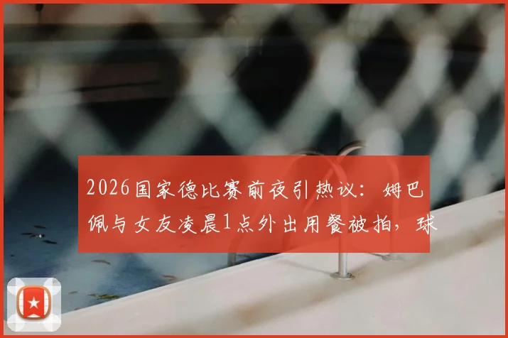 2026国家德比赛前夜引热议：姆巴佩与女友凌晨1点外出用餐被拍，球星作息与场上表现关联引讨论