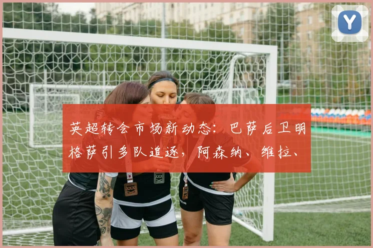 英超转会市场新动态:巴萨后卫明格萨引多队追逐,阿森纳、维拉、富勒姆竞争激烈,球员未来去向分析