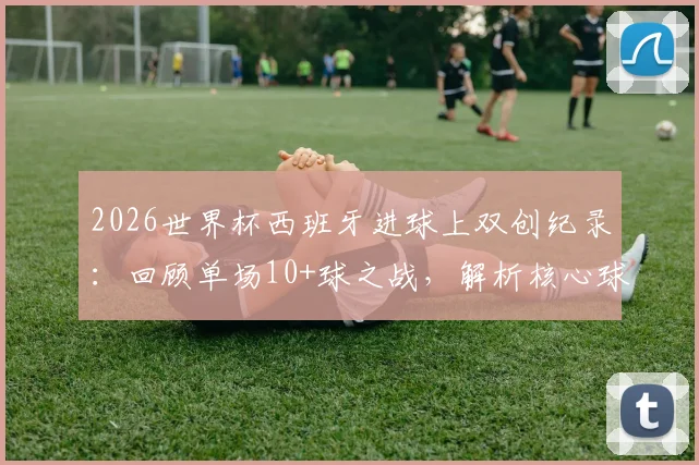2026世界杯西班牙进球上双创纪录：回顾单场10+球之战，解析核心球员与比赛阵容