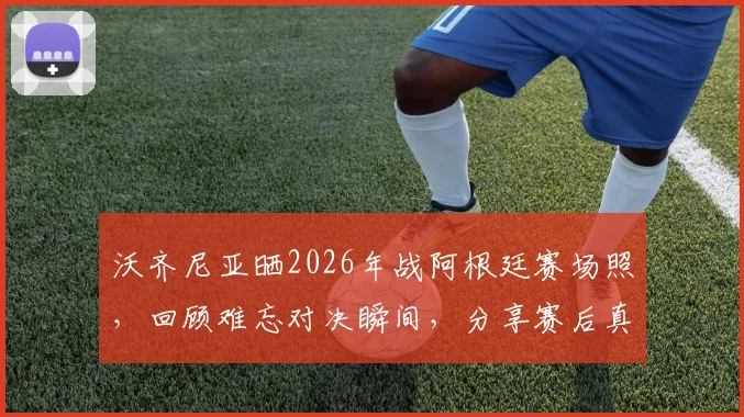 沃齐尼亚晒2026年战阿根廷赛场照,回顾难忘对决瞬间,分享赛后真实感受与防守细节