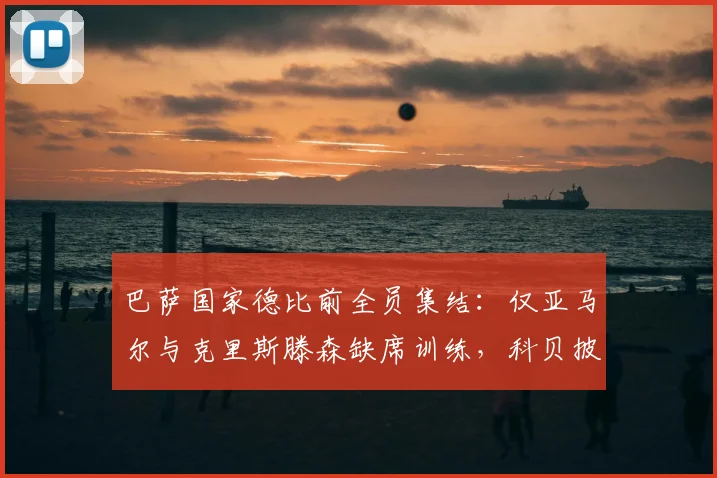 巴萨国家德比前全员集结:仅亚马尔与克里斯滕森缺席训练,科贝披露2026年关键战前备战详情