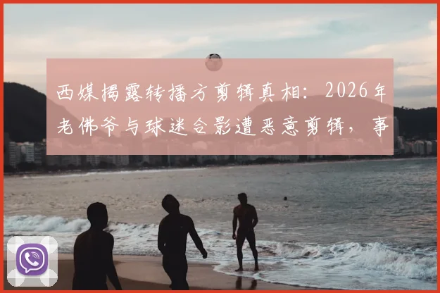 西媒揭露转播方剪辑真相：2026年老佛爷与球迷合影遭恶意剪辑，事实还原