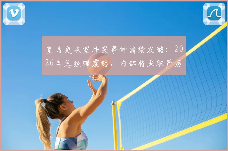 皇马更衣室冲突事件持续发酵:2026年总经理震怒,内部将采取严厉措施,球员未来何去何从?