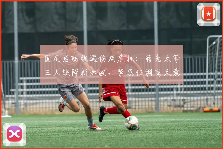 国足后防线遇伤病危机:蒋光太等三人缺阵新加坡,紧急征调高天意补强2026世预赛阵容