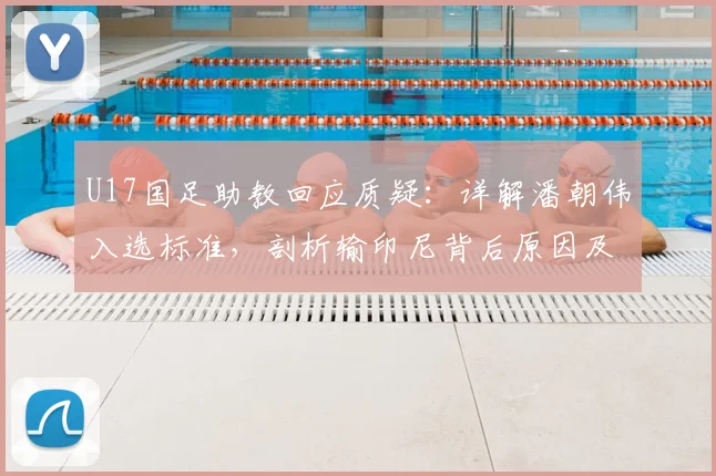 U17国足助教回应质疑：详解潘朝伟入选标准，剖析输印尼背后原因及2026亚少赛展望