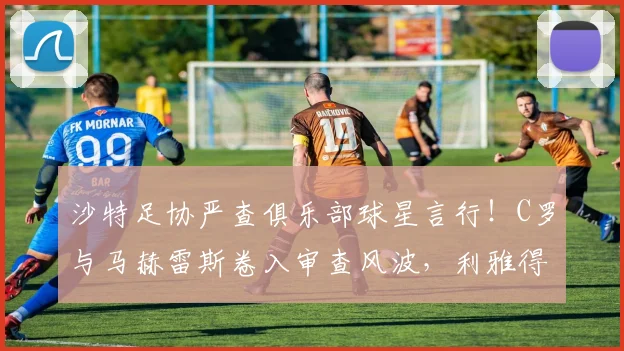 沙特足协严查俱乐部球星言行！C罗与马赫雷斯卷入审查风波，利雅得胜利、吉达国民面临处罚风险详解