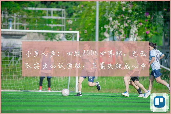 小罗心声:回顾2006世界杯,巴西队实力公认顶级,卫冕失败成心中永远的痛