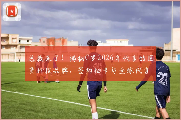 总裁来了!揭秘C罗2026年代言的国货科技品牌,签约细节与全球代言人角色全解析