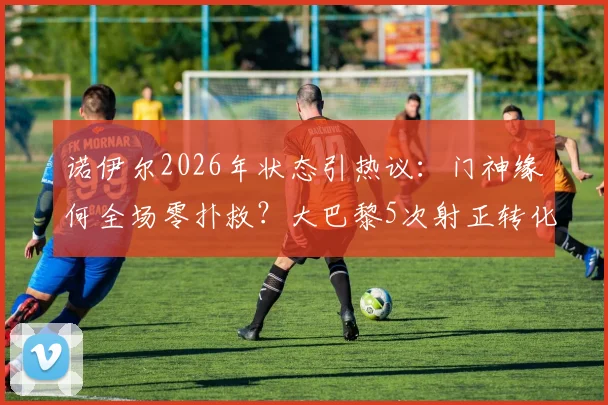 诺伊尔2026年状态引热议：门神缘何全场零扑救？大巴黎5次射正转化全部进球
