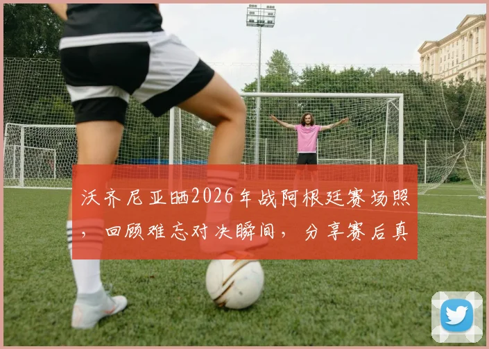 沃齐尼亚晒2026年战阿根廷赛场照，回顾难忘对决瞬间，分享赛后真实感受与防守细节