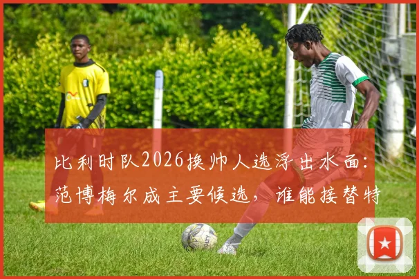 比利时队2026换帅人选浮出水面：范博梅尔成主要候选，谁能接替特德斯科帅位引发热议