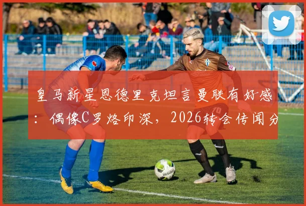 皇马新星恩德里克坦言曼联有好感：偶像C罗烙印深，2026转会传闻分析