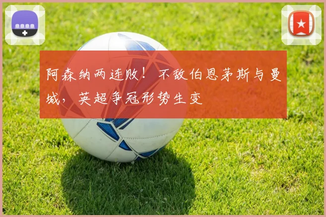 阿森纳两连败!不敌伯恩茅斯与曼城,英超争冠形势生变