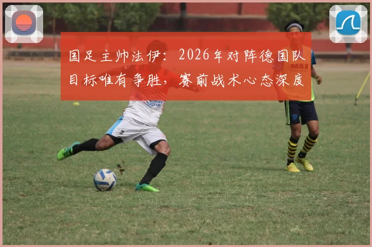 国足主帅法伊:2026年对阵德国队目标唯有争胜,赛前战术心态深度解析