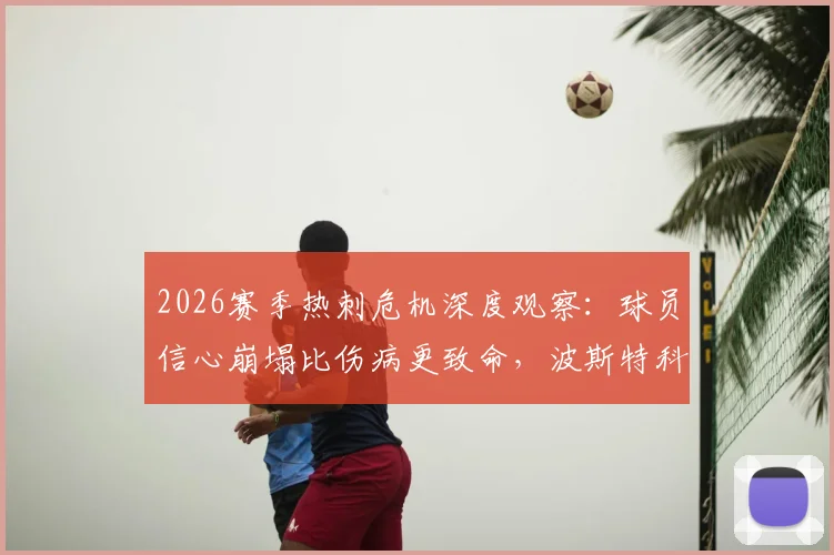 2026赛季热刺危机深度观察：球员信心崩塌比伤病更致命，波斯特科格鲁如何重建更衣室？