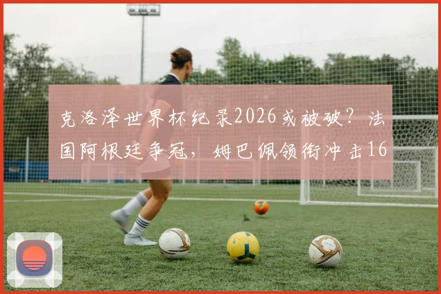 克洛泽世界杯纪录2026或被破？法国阿根廷争冠，姆巴佩领衔冲击16球神迹