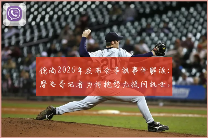 德尚2026年发布会争执事件解读：摩洛哥记者为何抱怨无提问机会，教练如何应对敏感问题