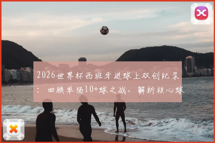 2026世界杯西班牙进球上双创纪录：回顾单场10+球之战，解析核心球员与比赛阵容