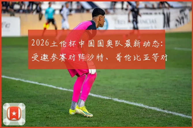 2026土伦杯中国国奥队最新动态:受邀参赛对阵沙特、哥伦比亚等对手,附赛程分析与历史战绩回顾