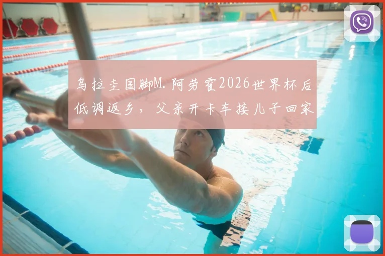 乌拉圭国脚M.阿劳霍2026世界杯后低调返乡,父亲开卡车接儿子回家引发热议,球星真实家庭背景揭秘