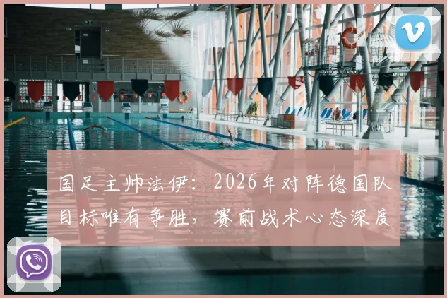 国足主帅法伊：2026年对阵德国队目标唯有争胜，赛前战术心态深度解析